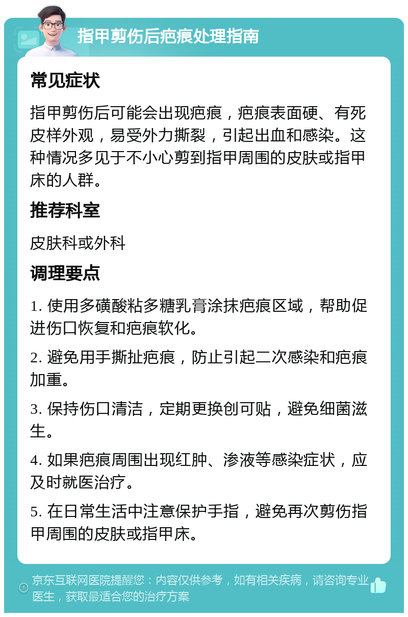 指甲剪伤后疤痕处理指南 常见症状 指甲剪伤后可能会出现疤痕，疤痕表面硬、有死皮样外观，易受外力撕裂，引起出血和感染。这种情况多见于不小心剪到指甲周围的皮肤或指甲床的人群。 推荐科室 皮肤科或外科 调理要点 1. 使用多磺酸粘多糖乳膏涂抹疤痕区域，帮助促进伤口恢复和疤痕软化。 2. 避免用手撕扯疤痕，防止引起二次感染和疤痕加重。 3. 保持伤口清洁，定期更换创可贴，避免细菌滋生。 4. 如果疤痕周围出现红肿、渗液等感染症状，应及时就医治疗。 5. 在日常生活中注意保护手指，避免再次剪伤指甲周围的皮肤或指甲床。