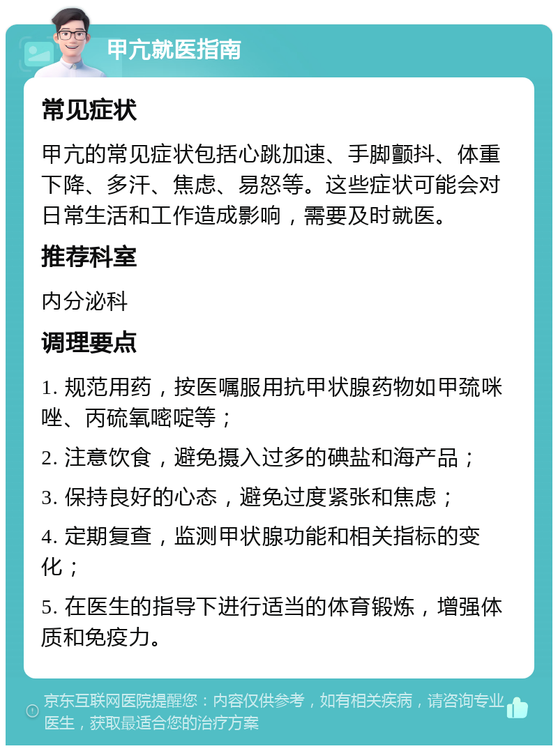 甲亢就医指南 常见症状 甲亢的常见症状包括心跳加速、手脚颤抖、体重下降、多汗、焦虑、易怒等。这些症状可能会对日常生活和工作造成影响，需要及时就医。 推荐科室 内分泌科 调理要点 1. 规范用药，按医嘱服用抗甲状腺药物如甲巯咪唑、丙硫氧嘧啶等； 2. 注意饮食，避免摄入过多的碘盐和海产品； 3. 保持良好的心态，避免过度紧张和焦虑； 4. 定期复查，监测甲状腺功能和相关指标的变化； 5. 在医生的指导下进行适当的体育锻炼，增强体质和免疫力。