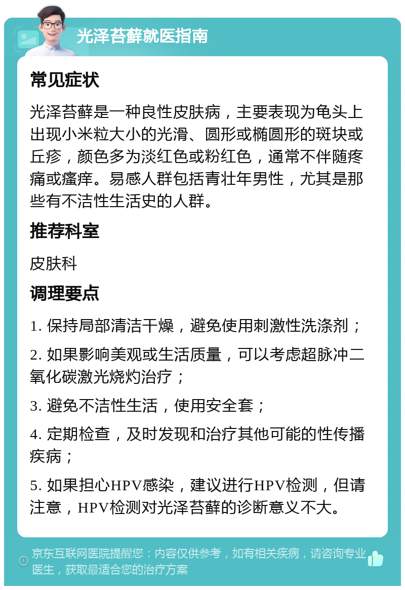 光泽苔藓就医指南 常见症状 光泽苔藓是一种良性皮肤病，主要表现为龟头上出现小米粒大小的光滑、圆形或椭圆形的斑块或丘疹，颜色多为淡红色或粉红色，通常不伴随疼痛或瘙痒。易感人群包括青壮年男性，尤其是那些有不洁性生活史的人群。 推荐科室 皮肤科 调理要点 1. 保持局部清洁干燥，避免使用刺激性洗涤剂； 2. 如果影响美观或生活质量，可以考虑超脉冲二氧化碳激光烧灼治疗； 3. 避免不洁性生活，使用安全套； 4. 定期检查，及时发现和治疗其他可能的性传播疾病； 5. 如果担心HPV感染，建议进行HPV检测，但请注意，HPV检测对光泽苔藓的诊断意义不大。