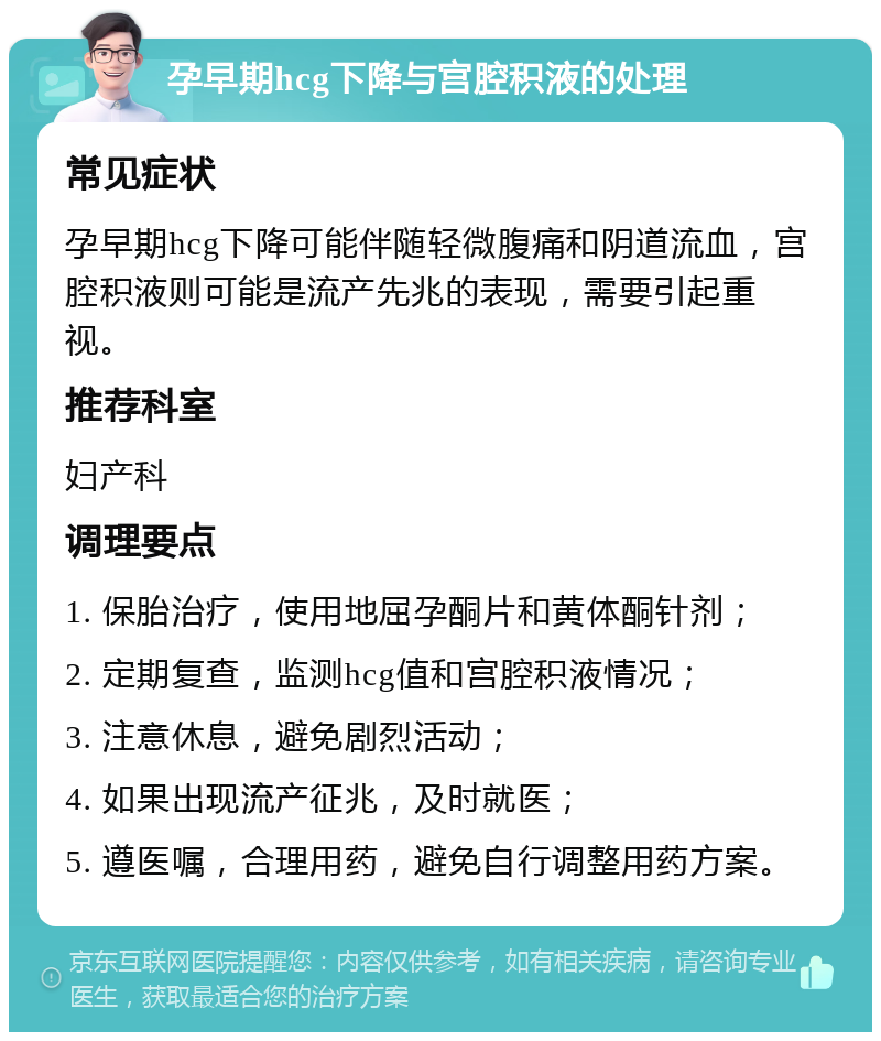 孕早期hcg下降与宫腔积液的处理 常见症状 孕早期hcg下降可能伴随轻微腹痛和阴道流血，宫腔积液则可能是流产先兆的表现，需要引起重视。 推荐科室 妇产科 调理要点 1. 保胎治疗，使用地屈孕酮片和黄体酮针剂； 2. 定期复查，监测hcg值和宫腔积液情况； 3. 注意休息，避免剧烈活动； 4. 如果出现流产征兆，及时就医； 5. 遵医嘱，合理用药，避免自行调整用药方案。