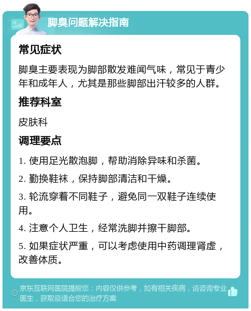 脚臭问题解决指南 常见症状 脚臭主要表现为脚部散发难闻气味，常见于青少年和成年人，尤其是那些脚部出汗较多的人群。 推荐科室 皮肤科 调理要点 1. 使用足光散泡脚，帮助消除异味和杀菌。 2. 勤换鞋袜，保持脚部清洁和干燥。 3. 轮流穿着不同鞋子，避免同一双鞋子连续使用。 4. 注意个人卫生，经常洗脚并擦干脚部。 5. 如果症状严重，可以考虑使用中药调理肾虚，改善体质。