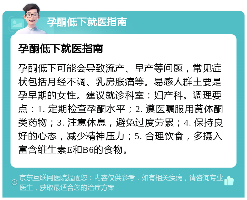 孕酮低下就医指南 孕酮低下就医指南 孕酮低下可能会导致流产、早产等问题，常见症状包括月经不调、乳房胀痛等。易感人群主要是孕早期的女性。建议就诊科室：妇产科。调理要点：1. 定期检查孕酮水平；2. 遵医嘱服用黄体酮类药物；3. 注意休息，避免过度劳累；4. 保持良好的心态，减少精神压力；5. 合理饮食，多摄入富含维生素E和B6的食物。