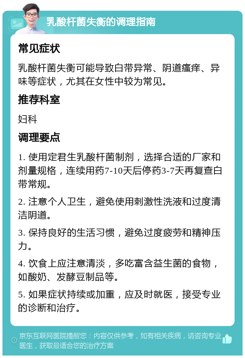 乳酸杆菌失衡的调理指南 常见症状 乳酸杆菌失衡可能导致白带异常、阴道瘙痒、异味等症状，尤其在女性中较为常见。 推荐科室 妇科 调理要点 1. 使用定君生乳酸杆菌制剂，选择合适的厂家和剂量规格，连续用药7-10天后停药3-7天再复查白带常规。 2. 注意个人卫生，避免使用刺激性洗液和过度清洁阴道。 3. 保持良好的生活习惯，避免过度疲劳和精神压力。 4. 饮食上应注意清淡，多吃富含益生菌的食物，如酸奶、发酵豆制品等。 5. 如果症状持续或加重，应及时就医，接受专业的诊断和治疗。