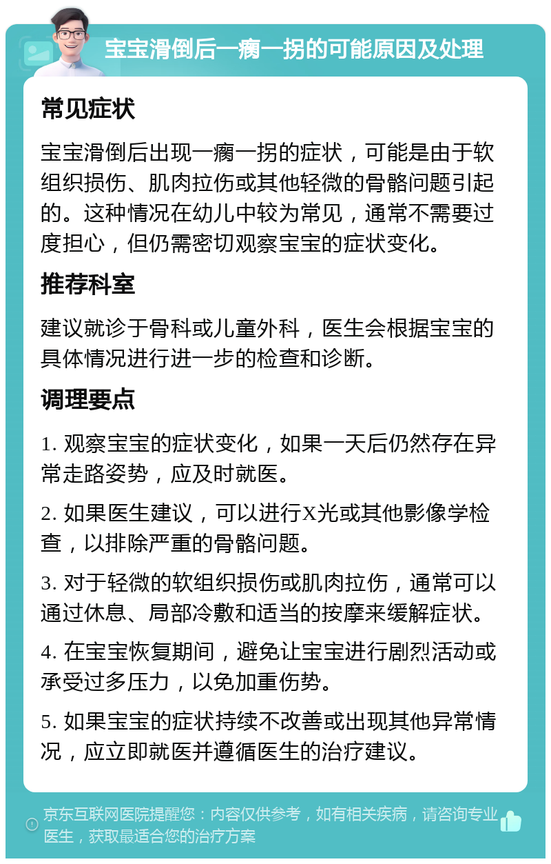 宝宝滑倒后一瘸一拐的可能原因及处理 常见症状 宝宝滑倒后出现一瘸一拐的症状，可能是由于软组织损伤、肌肉拉伤或其他轻微的骨骼问题引起的。这种情况在幼儿中较为常见，通常不需要过度担心，但仍需密切观察宝宝的症状变化。 推荐科室 建议就诊于骨科或儿童外科，医生会根据宝宝的具体情况进行进一步的检查和诊断。 调理要点 1. 观察宝宝的症状变化，如果一天后仍然存在异常走路姿势，应及时就医。 2. 如果医生建议，可以进行X光或其他影像学检查，以排除严重的骨骼问题。 3. 对于轻微的软组织损伤或肌肉拉伤，通常可以通过休息、局部冷敷和适当的按摩来缓解症状。 4. 在宝宝恢复期间，避免让宝宝进行剧烈活动或承受过多压力，以免加重伤势。 5. 如果宝宝的症状持续不改善或出现其他异常情况，应立即就医并遵循医生的治疗建议。