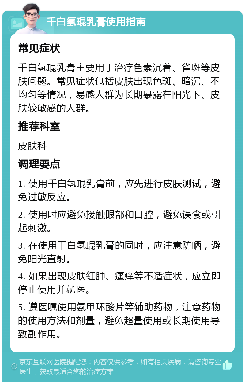 千白氢琨乳膏使用指南 常见症状 千白氢琨乳膏主要用于治疗色素沉着、雀斑等皮肤问题。常见症状包括皮肤出现色斑、暗沉、不均匀等情况，易感人群为长期暴露在阳光下、皮肤较敏感的人群。 推荐科室 皮肤科 调理要点 1. 使用千白氢琨乳膏前，应先进行皮肤测试，避免过敏反应。 2. 使用时应避免接触眼部和口腔，避免误食或引起刺激。 3. 在使用千白氢琨乳膏的同时，应注意防晒，避免阳光直射。 4. 如果出现皮肤红肿、瘙痒等不适症状，应立即停止使用并就医。 5. 遵医嘱使用氨甲环酸片等辅助药物，注意药物的使用方法和剂量，避免超量使用或长期使用导致副作用。