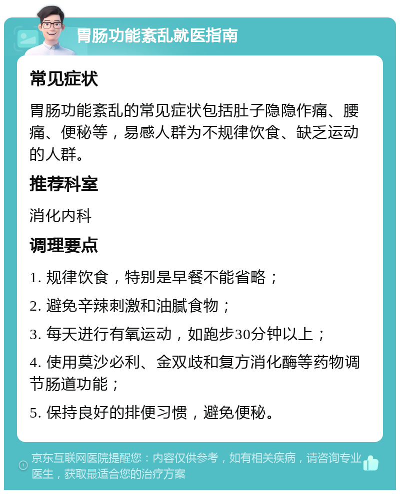 胃肠功能紊乱就医指南 常见症状 胃肠功能紊乱的常见症状包括肚子隐隐作痛、腰痛、便秘等，易感人群为不规律饮食、缺乏运动的人群。 推荐科室 消化内科 调理要点 1. 规律饮食，特别是早餐不能省略； 2. 避免辛辣刺激和油腻食物； 3. 每天进行有氧运动，如跑步30分钟以上； 4. 使用莫沙必利、金双歧和复方消化酶等药物调节肠道功能； 5. 保持良好的排便习惯，避免便秘。