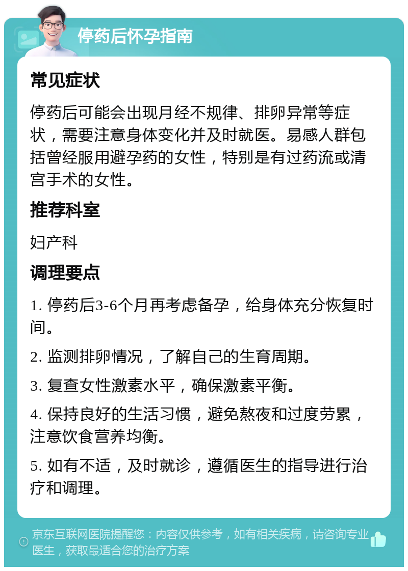 停药后怀孕指南 常见症状 停药后可能会出现月经不规律、排卵异常等症状，需要注意身体变化并及时就医。易感人群包括曾经服用避孕药的女性，特别是有过药流或清宫手术的女性。 推荐科室 妇产科 调理要点 1. 停药后3-6个月再考虑备孕，给身体充分恢复时间。 2. 监测排卵情况，了解自己的生育周期。 3. 复查女性激素水平，确保激素平衡。 4. 保持良好的生活习惯，避免熬夜和过度劳累，注意饮食营养均衡。 5. 如有不适，及时就诊，遵循医生的指导进行治疗和调理。