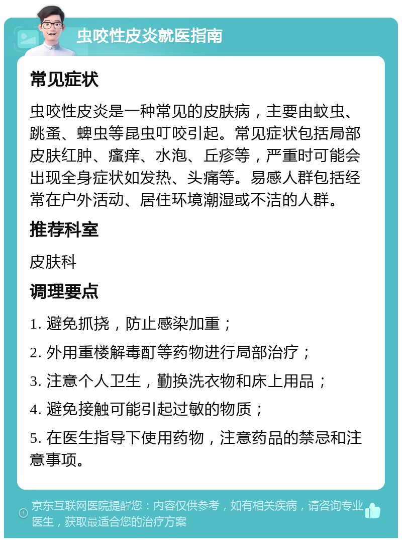 虫咬性皮炎就医指南 常见症状 虫咬性皮炎是一种常见的皮肤病，主要由蚊虫、跳蚤、蜱虫等昆虫叮咬引起。常见症状包括局部皮肤红肿、瘙痒、水泡、丘疹等，严重时可能会出现全身症状如发热、头痛等。易感人群包括经常在户外活动、居住环境潮湿或不洁的人群。 推荐科室 皮肤科 调理要点 1. 避免抓挠，防止感染加重； 2. 外用重楼解毒酊等药物进行局部治疗； 3. 注意个人卫生，勤换洗衣物和床上用品； 4. 避免接触可能引起过敏的物质； 5. 在医生指导下使用药物，注意药品的禁忌和注意事项。