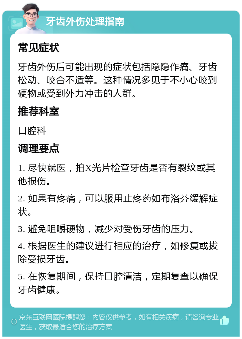 牙齿外伤处理指南 常见症状 牙齿外伤后可能出现的症状包括隐隐作痛、牙齿松动、咬合不适等。这种情况多见于不小心咬到硬物或受到外力冲击的人群。 推荐科室 口腔科 调理要点 1. 尽快就医，拍X光片检查牙齿是否有裂纹或其他损伤。 2. 如果有疼痛，可以服用止疼药如布洛芬缓解症状。 3. 避免咀嚼硬物，减少对受伤牙齿的压力。 4. 根据医生的建议进行相应的治疗，如修复或拔除受损牙齿。 5. 在恢复期间，保持口腔清洁，定期复查以确保牙齿健康。