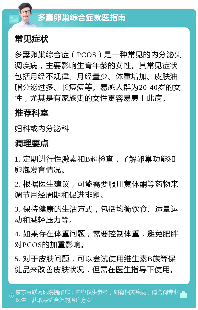 多囊卵巢综合症就医指南 常见症状 多囊卵巢综合症（PCOS）是一种常见的内分泌失调疾病，主要影响生育年龄的女性。其常见症状包括月经不规律、月经量少、体重增加、皮肤油脂分泌过多、长痘痘等。易感人群为20-40岁的女性，尤其是有家族史的女性更容易患上此病。 推荐科室 妇科或内分泌科 调理要点 1. 定期进行性激素和B超检查，了解卵巢功能和卵泡发育情况。 2. 根据医生建议，可能需要服用黄体酮等药物来调节月经周期和促进排卵。 3. 保持健康的生活方式，包括均衡饮食、适量运动和减轻压力等。 4. 如果存在体重问题，需要控制体重，避免肥胖对PCOS的加重影响。 5. 对于皮肤问题，可以尝试使用维生素B族等保健品来改善皮肤状况，但需在医生指导下使用。