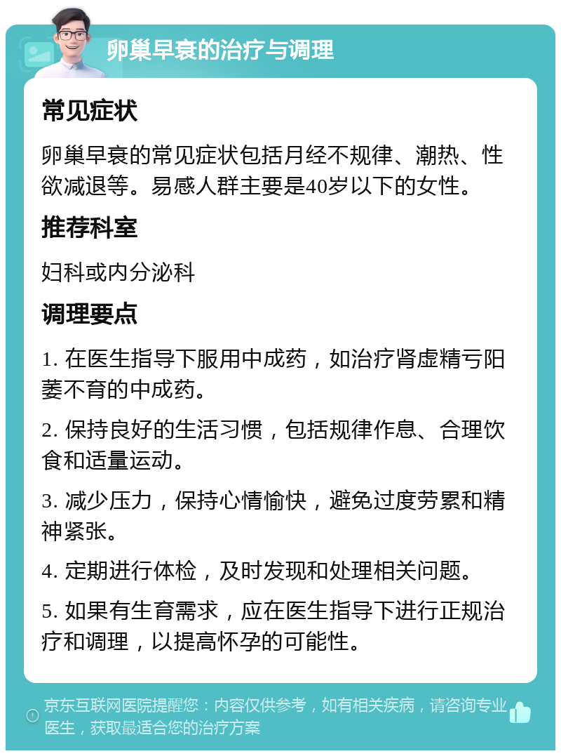 卵巢早衰的治疗与调理 常见症状 卵巢早衰的常见症状包括月经不规律、潮热、性欲减退等。易感人群主要是40岁以下的女性。 推荐科室 妇科或内分泌科 调理要点 1. 在医生指导下服用中成药，如治疗肾虚精亏阳萎不育的中成药。 2. 保持良好的生活习惯，包括规律作息、合理饮食和适量运动。 3. 减少压力，保持心情愉快，避免过度劳累和精神紧张。 4. 定期进行体检，及时发现和处理相关问题。 5. 如果有生育需求，应在医生指导下进行正规治疗和调理，以提高怀孕的可能性。