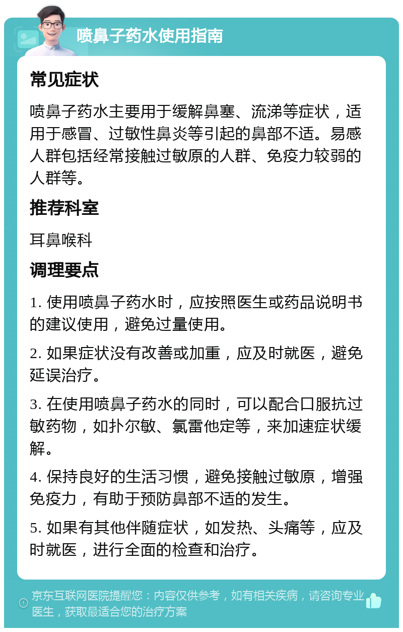 喷鼻子药水使用指南 常见症状 喷鼻子药水主要用于缓解鼻塞、流涕等症状，适用于感冒、过敏性鼻炎等引起的鼻部不适。易感人群包括经常接触过敏原的人群、免疫力较弱的人群等。 推荐科室 耳鼻喉科 调理要点 1. 使用喷鼻子药水时，应按照医生或药品说明书的建议使用，避免过量使用。 2. 如果症状没有改善或加重，应及时就医，避免延误治疗。 3. 在使用喷鼻子药水的同时，可以配合口服抗过敏药物，如扑尔敏、氯雷他定等，来加速症状缓解。 4. 保持良好的生活习惯，避免接触过敏原，增强免疫力，有助于预防鼻部不适的发生。 5. 如果有其他伴随症状，如发热、头痛等，应及时就医，进行全面的检查和治疗。