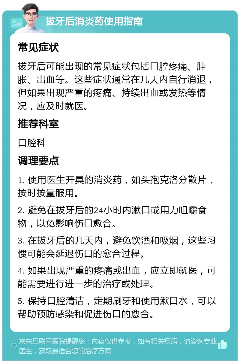 拔牙后消炎药使用指南 常见症状 拔牙后可能出现的常见症状包括口腔疼痛、肿胀、出血等。这些症状通常在几天内自行消退，但如果出现严重的疼痛、持续出血或发热等情况，应及时就医。 推荐科室 口腔科 调理要点 1. 使用医生开具的消炎药，如头孢克洛分散片，按时按量服用。 2. 避免在拔牙后的24小时内漱口或用力咀嚼食物，以免影响伤口愈合。 3. 在拔牙后的几天内，避免饮酒和吸烟，这些习惯可能会延迟伤口的愈合过程。 4. 如果出现严重的疼痛或出血，应立即就医，可能需要进行进一步的治疗或处理。 5. 保持口腔清洁，定期刷牙和使用漱口水，可以帮助预防感染和促进伤口的愈合。