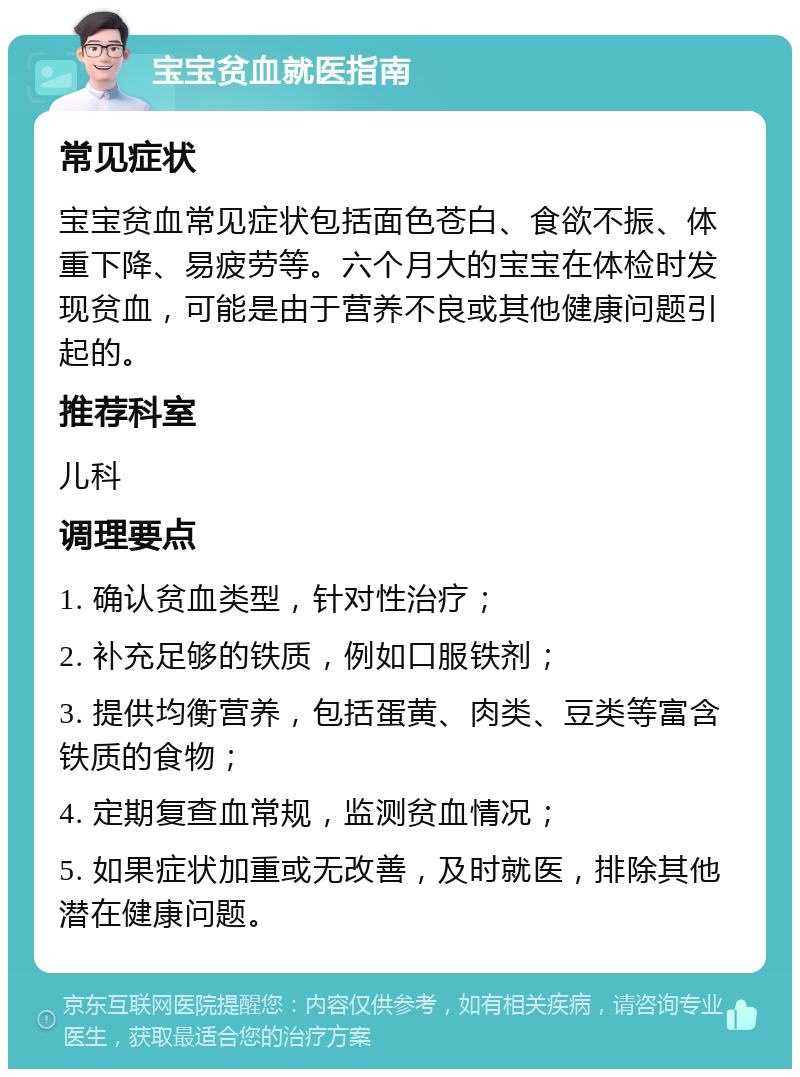 宝宝贫血就医指南 常见症状 宝宝贫血常见症状包括面色苍白、食欲不振、体重下降、易疲劳等。六个月大的宝宝在体检时发现贫血，可能是由于营养不良或其他健康问题引起的。 推荐科室 儿科 调理要点 1. 确认贫血类型，针对性治疗； 2. 补充足够的铁质，例如口服铁剂； 3. 提供均衡营养，包括蛋黄、肉类、豆类等富含铁质的食物； 4. 定期复查血常规，监测贫血情况； 5. 如果症状加重或无改善，及时就医，排除其他潜在健康问题。