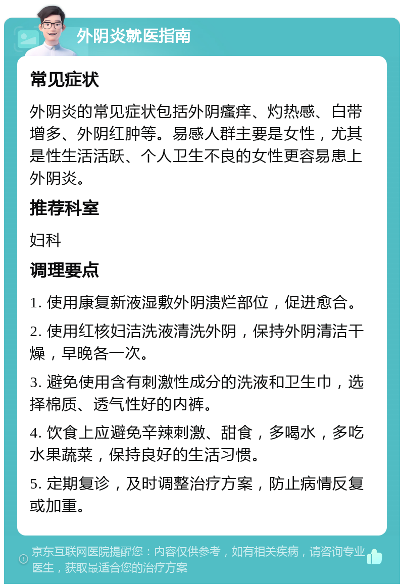 外阴炎就医指南 常见症状 外阴炎的常见症状包括外阴瘙痒、灼热感、白带增多、外阴红肿等。易感人群主要是女性，尤其是性生活活跃、个人卫生不良的女性更容易患上外阴炎。 推荐科室 妇科 调理要点 1. 使用康复新液湿敷外阴溃烂部位，促进愈合。 2. 使用红核妇洁洗液清洗外阴，保持外阴清洁干燥，早晚各一次。 3. 避免使用含有刺激性成分的洗液和卫生巾，选择棉质、透气性好的内裤。 4. 饮食上应避免辛辣刺激、甜食，多喝水，多吃水果蔬菜，保持良好的生活习惯。 5. 定期复诊，及时调整治疗方案，防止病情反复或加重。