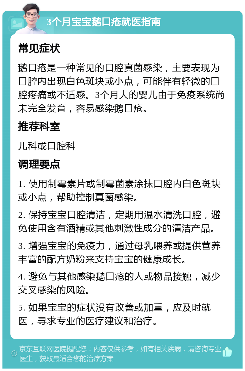 3个月宝宝鹅口疮就医指南 常见症状 鹅口疮是一种常见的口腔真菌感染，主要表现为口腔内出现白色斑块或小点，可能伴有轻微的口腔疼痛或不适感。3个月大的婴儿由于免疫系统尚未完全发育，容易感染鹅口疮。 推荐科室 儿科或口腔科 调理要点 1. 使用制霉素片或制霉菌素涂抹口腔内白色斑块或小点，帮助控制真菌感染。 2. 保持宝宝口腔清洁，定期用温水清洗口腔，避免使用含有酒精或其他刺激性成分的清洁产品。 3. 增强宝宝的免疫力，通过母乳喂养或提供营养丰富的配方奶粉来支持宝宝的健康成长。 4. 避免与其他感染鹅口疮的人或物品接触，减少交叉感染的风险。 5. 如果宝宝的症状没有改善或加重，应及时就医，寻求专业的医疗建议和治疗。