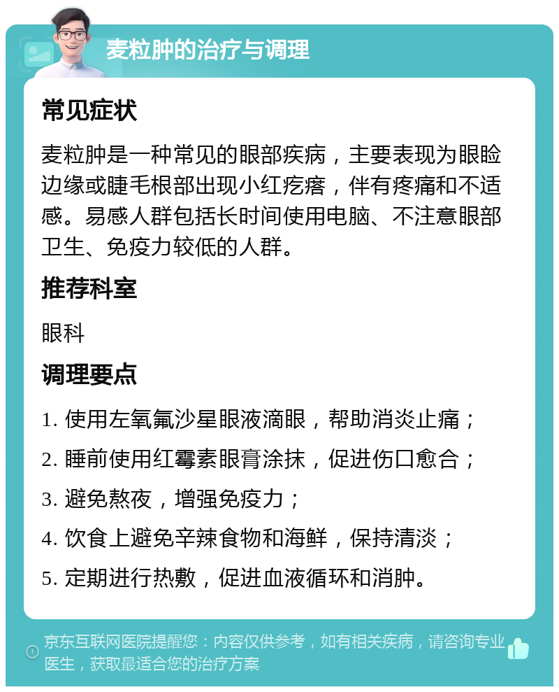 麦粒肿的治疗与调理 常见症状 麦粒肿是一种常见的眼部疾病，主要表现为眼睑边缘或睫毛根部出现小红疙瘩，伴有疼痛和不适感。易感人群包括长时间使用电脑、不注意眼部卫生、免疫力较低的人群。 推荐科室 眼科 调理要点 1. 使用左氧氟沙星眼液滴眼，帮助消炎止痛； 2. 睡前使用红霉素眼膏涂抹，促进伤口愈合； 3. 避免熬夜，增强免疫力； 4. 饮食上避免辛辣食物和海鲜，保持清淡； 5. 定期进行热敷，促进血液循环和消肿。