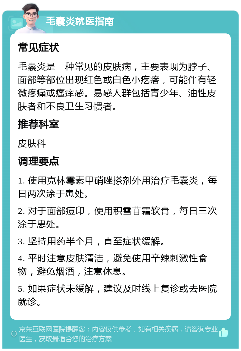 毛囊炎就医指南 常见症状 毛囊炎是一种常见的皮肤病，主要表现为脖子、面部等部位出现红色或白色小疙瘩，可能伴有轻微疼痛或瘙痒感。易感人群包括青少年、油性皮肤者和不良卫生习惯者。 推荐科室 皮肤科 调理要点 1. 使用克林霉素甲硝唑搽剂外用治疗毛囊炎，每日两次涂于患处。 2. 对于面部痘印，使用积雪苷霜软膏，每日三次涂于患处。 3. 坚持用药半个月，直至症状缓解。 4. 平时注意皮肤清洁，避免使用辛辣刺激性食物，避免烟酒，注意休息。 5. 如果症状未缓解，建议及时线上复诊或去医院就诊。