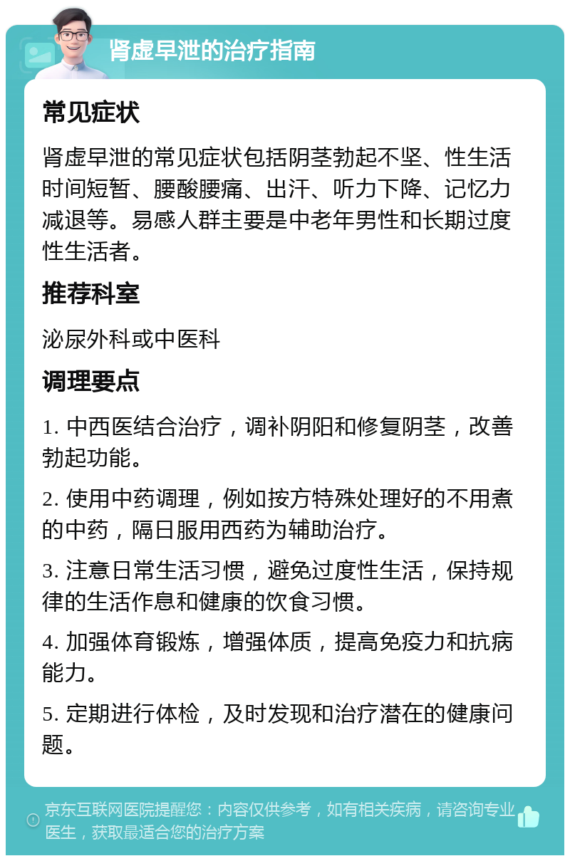 肾虚早泄的治疗指南 常见症状 肾虚早泄的常见症状包括阴茎勃起不坚、性生活时间短暂、腰酸腰痛、出汗、听力下降、记忆力减退等。易感人群主要是中老年男性和长期过度性生活者。 推荐科室 泌尿外科或中医科 调理要点 1. 中西医结合治疗，调补阴阳和修复阴茎，改善勃起功能。 2. 使用中药调理，例如按方特殊处理好的不用煮的中药，隔日服用西药为辅助治疗。 3. 注意日常生活习惯，避免过度性生活，保持规律的生活作息和健康的饮食习惯。 4. 加强体育锻炼，增强体质，提高免疫力和抗病能力。 5. 定期进行体检，及时发现和治疗潜在的健康问题。