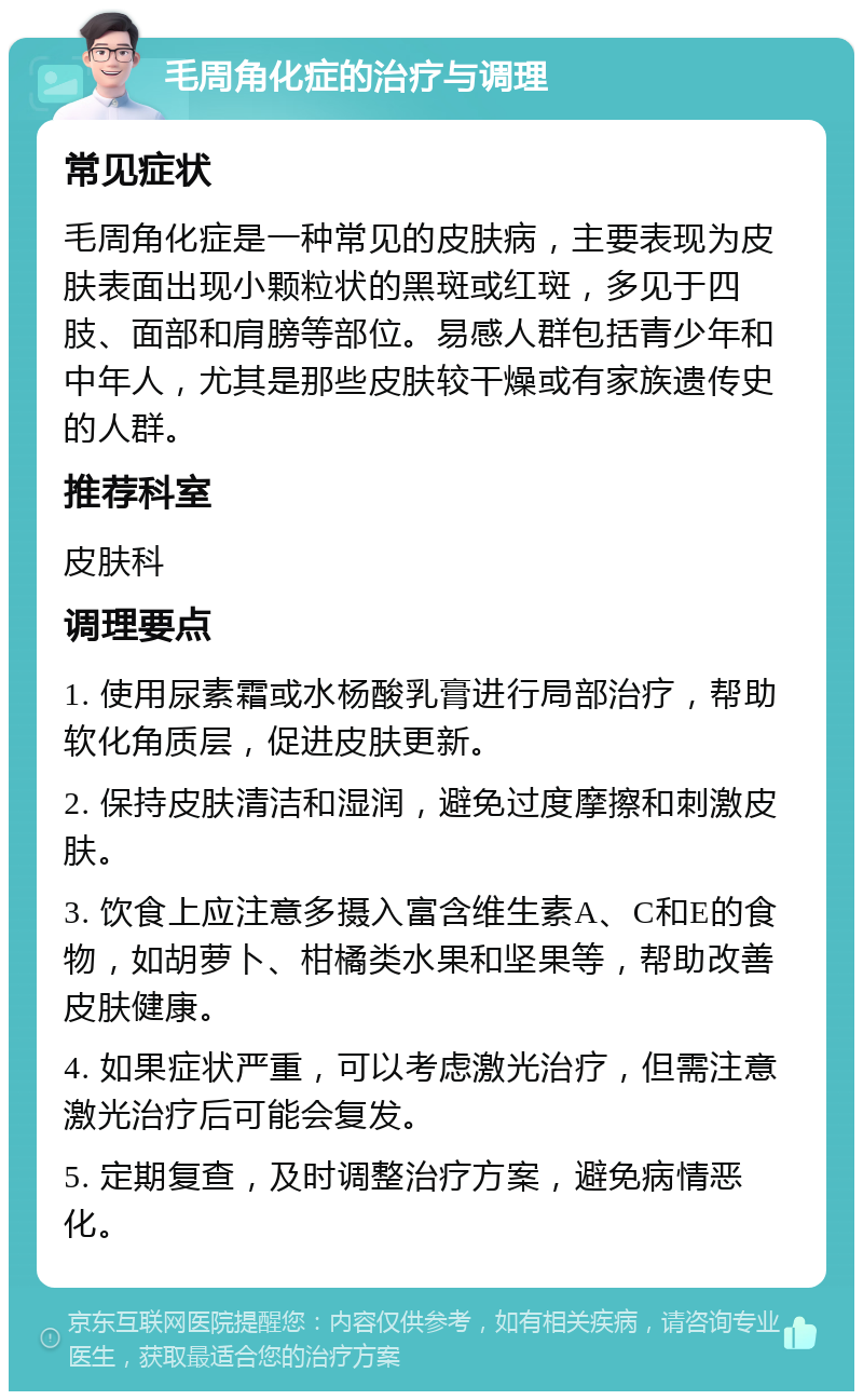 毛周角化症的治疗与调理 常见症状 毛周角化症是一种常见的皮肤病，主要表现为皮肤表面出现小颗粒状的黑斑或红斑，多见于四肢、面部和肩膀等部位。易感人群包括青少年和中年人，尤其是那些皮肤较干燥或有家族遗传史的人群。 推荐科室 皮肤科 调理要点 1. 使用尿素霜或水杨酸乳膏进行局部治疗，帮助软化角质层，促进皮肤更新。 2. 保持皮肤清洁和湿润，避免过度摩擦和刺激皮肤。 3. 饮食上应注意多摄入富含维生素A、C和E的食物，如胡萝卜、柑橘类水果和坚果等，帮助改善皮肤健康。 4. 如果症状严重，可以考虑激光治疗，但需注意激光治疗后可能会复发。 5. 定期复查，及时调整治疗方案，避免病情恶化。