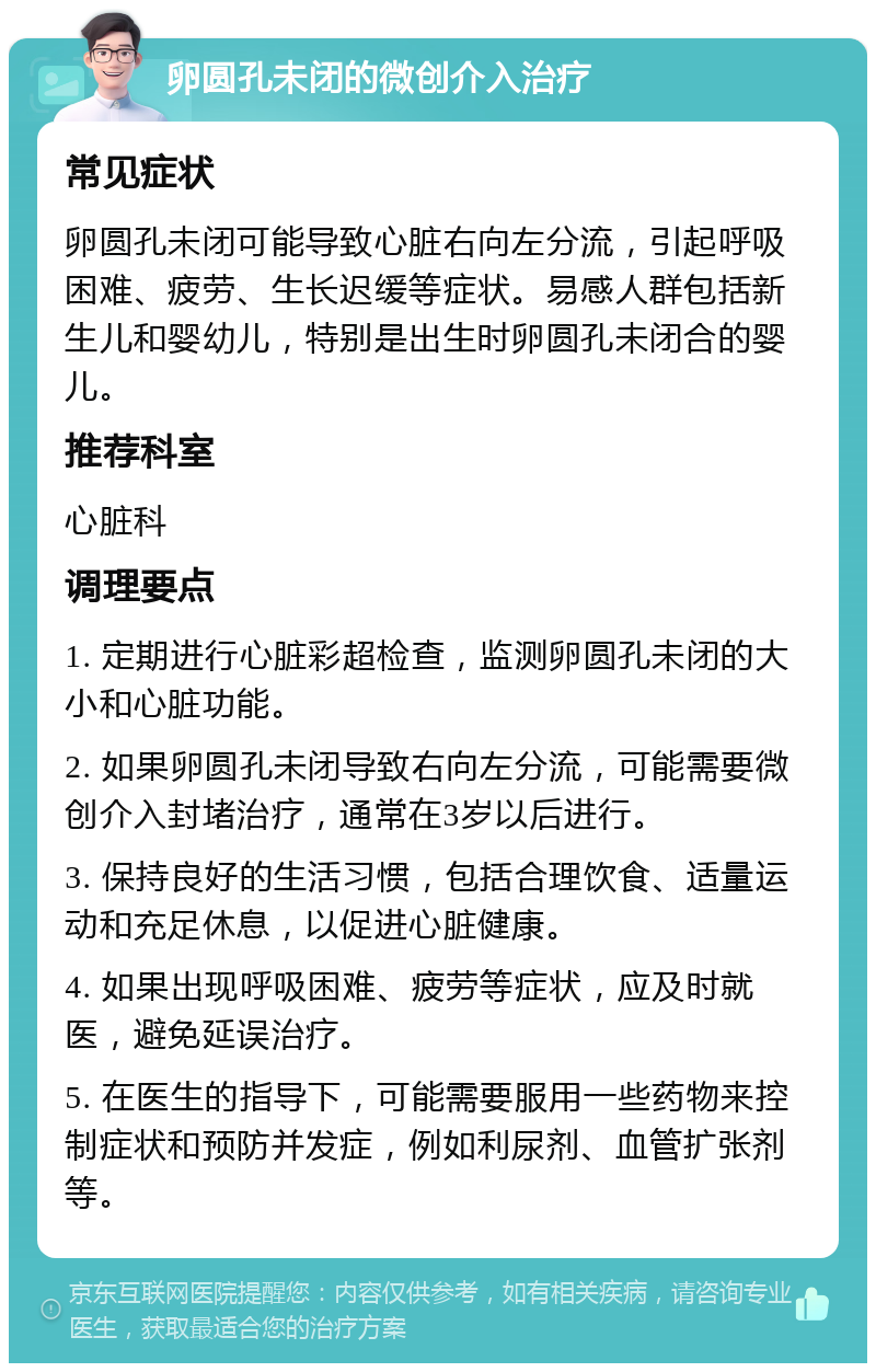 卵圆孔未闭的微创介入治疗 常见症状 卵圆孔未闭可能导致心脏右向左分流，引起呼吸困难、疲劳、生长迟缓等症状。易感人群包括新生儿和婴幼儿，特别是出生时卵圆孔未闭合的婴儿。 推荐科室 心脏科 调理要点 1. 定期进行心脏彩超检查，监测卵圆孔未闭的大小和心脏功能。 2. 如果卵圆孔未闭导致右向左分流，可能需要微创介入封堵治疗，通常在3岁以后进行。 3. 保持良好的生活习惯，包括合理饮食、适量运动和充足休息，以促进心脏健康。 4. 如果出现呼吸困难、疲劳等症状，应及时就医，避免延误治疗。 5. 在医生的指导下，可能需要服用一些药物来控制症状和预防并发症，例如利尿剂、血管扩张剂等。