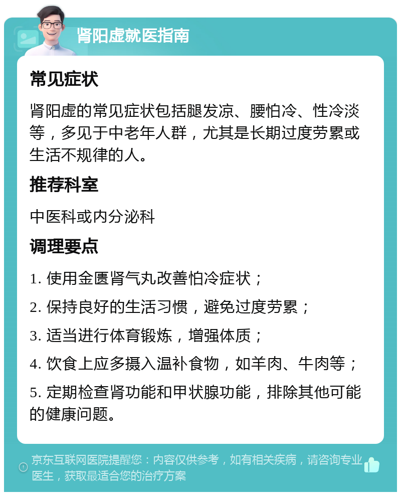 肾阳虚就医指南 常见症状 肾阳虚的常见症状包括腿发凉、腰怕冷、性冷淡等，多见于中老年人群，尤其是长期过度劳累或生活不规律的人。 推荐科室 中医科或内分泌科 调理要点 1. 使用金匮肾气丸改善怕冷症状； 2. 保持良好的生活习惯，避免过度劳累； 3. 适当进行体育锻炼，增强体质； 4. 饮食上应多摄入温补食物，如羊肉、牛肉等； 5. 定期检查肾功能和甲状腺功能，排除其他可能的健康问题。