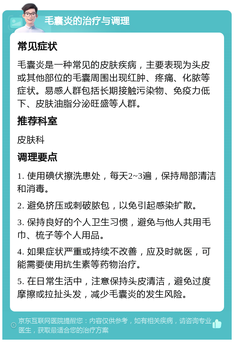 毛囊炎的治疗与调理 常见症状 毛囊炎是一种常见的皮肤疾病，主要表现为头皮或其他部位的毛囊周围出现红肿、疼痛、化脓等症状。易感人群包括长期接触污染物、免疫力低下、皮肤油脂分泌旺盛等人群。 推荐科室 皮肤科 调理要点 1. 使用碘伏擦洗患处，每天2~3遍，保持局部清洁和消毒。 2. 避免挤压或刺破脓包，以免引起感染扩散。 3. 保持良好的个人卫生习惯，避免与他人共用毛巾、梳子等个人用品。 4. 如果症状严重或持续不改善，应及时就医，可能需要使用抗生素等药物治疗。 5. 在日常生活中，注意保持头皮清洁，避免过度摩擦或拉扯头发，减少毛囊炎的发生风险。