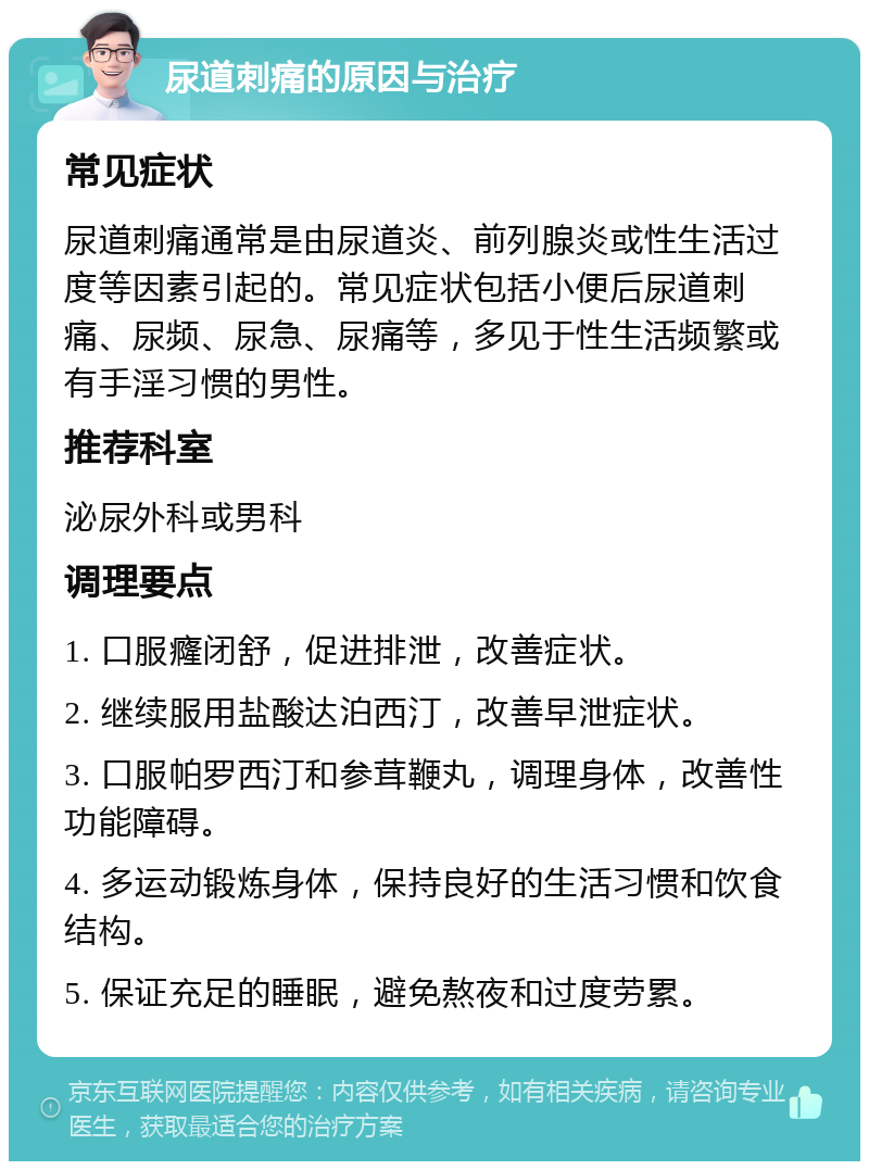 尿道刺痛的原因与治疗 常见症状 尿道刺痛通常是由尿道炎、前列腺炎或性生活过度等因素引起的。常见症状包括小便后尿道刺痛、尿频、尿急、尿痛等，多见于性生活频繁或有手淫习惯的男性。 推荐科室 泌尿外科或男科 调理要点 1. 口服癃闭舒，促进排泄，改善症状。 2. 继续服用盐酸达泊西汀，改善早泄症状。 3. 口服帕罗西汀和参茸鞭丸，调理身体，改善性功能障碍。 4. 多运动锻炼身体，保持良好的生活习惯和饮食结构。 5. 保证充足的睡眠，避免熬夜和过度劳累。