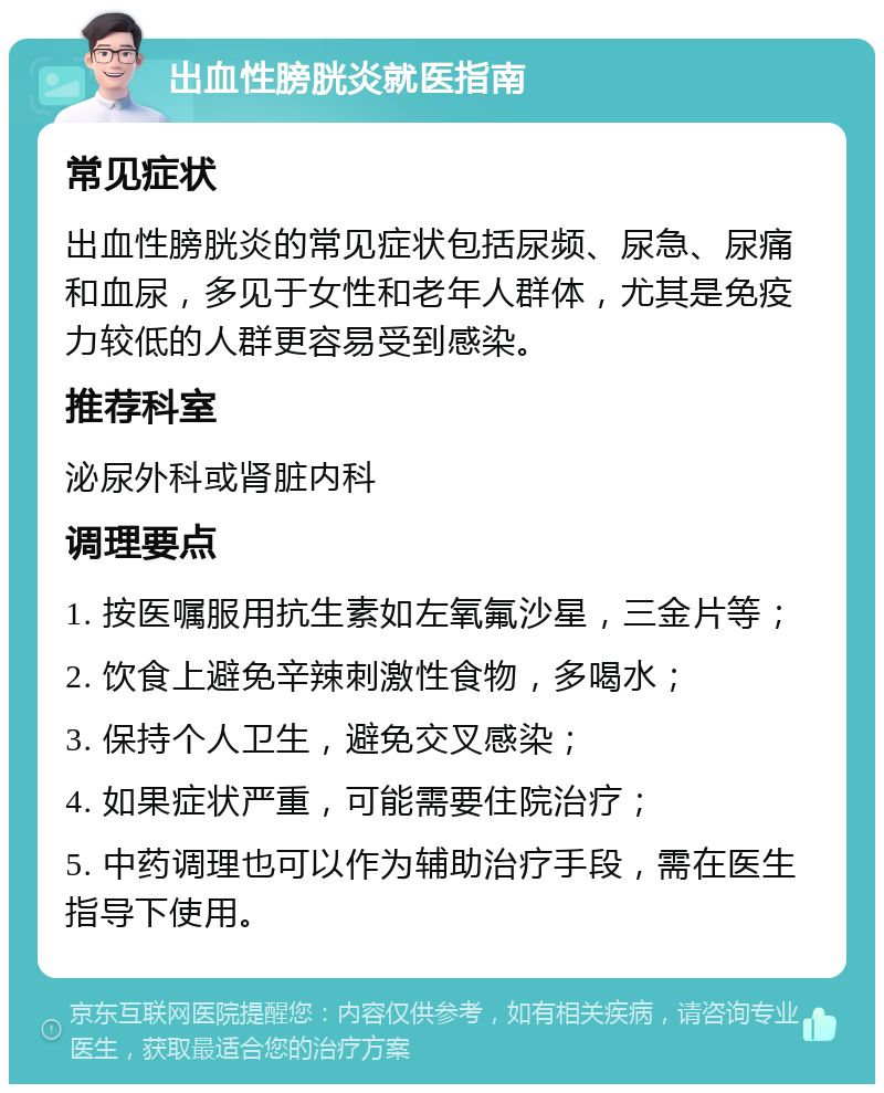 出血性膀胱炎就医指南 常见症状 出血性膀胱炎的常见症状包括尿频、尿急、尿痛和血尿，多见于女性和老年人群体，尤其是免疫力较低的人群更容易受到感染。 推荐科室 泌尿外科或肾脏内科 调理要点 1. 按医嘱服用抗生素如左氧氟沙星，三金片等； 2. 饮食上避免辛辣刺激性食物，多喝水； 3. 保持个人卫生，避免交叉感染； 4. 如果症状严重，可能需要住院治疗； 5. 中药调理也可以作为辅助治疗手段，需在医生指导下使用。