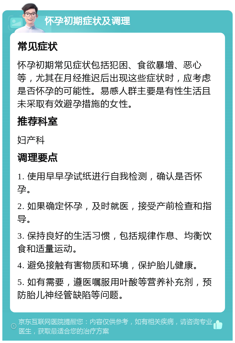 怀孕初期症状及调理 常见症状 怀孕初期常见症状包括犯困、食欲暴增、恶心等，尤其在月经推迟后出现这些症状时，应考虑是否怀孕的可能性。易感人群主要是有性生活且未采取有效避孕措施的女性。 推荐科室 妇产科 调理要点 1. 使用早早孕试纸进行自我检测，确认是否怀孕。 2. 如果确定怀孕，及时就医，接受产前检查和指导。 3. 保持良好的生活习惯，包括规律作息、均衡饮食和适量运动。 4. 避免接触有害物质和环境，保护胎儿健康。 5. 如有需要，遵医嘱服用叶酸等营养补充剂，预防胎儿神经管缺陷等问题。