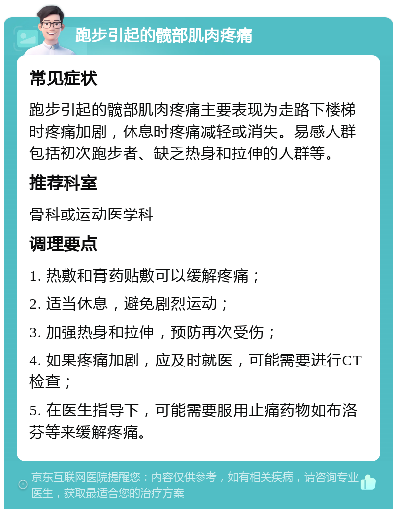 跑步引起的髋部肌肉疼痛 常见症状 跑步引起的髋部肌肉疼痛主要表现为走路下楼梯时疼痛加剧，休息时疼痛减轻或消失。易感人群包括初次跑步者、缺乏热身和拉伸的人群等。 推荐科室 骨科或运动医学科 调理要点 1. 热敷和膏药贴敷可以缓解疼痛； 2. 适当休息，避免剧烈运动； 3. 加强热身和拉伸，预防再次受伤； 4. 如果疼痛加剧，应及时就医，可能需要进行CT检查； 5. 在医生指导下，可能需要服用止痛药物如布洛芬等来缓解疼痛。