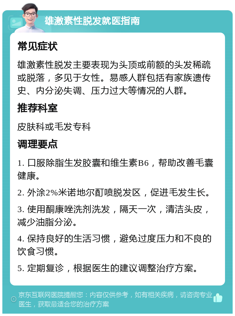 雄激素性脱发就医指南 常见症状 雄激素性脱发主要表现为头顶或前额的头发稀疏或脱落，多见于女性。易感人群包括有家族遗传史、内分泌失调、压力过大等情况的人群。 推荐科室 皮肤科或毛发专科 调理要点 1. 口服除脂生发胶囊和维生素B6，帮助改善毛囊健康。 2. 外涂2%米诺地尔酊喷脱发区，促进毛发生长。 3. 使用酮康唑洗剂洗发，隔天一次，清洁头皮，减少油脂分泌。 4. 保持良好的生活习惯，避免过度压力和不良的饮食习惯。 5. 定期复诊，根据医生的建议调整治疗方案。