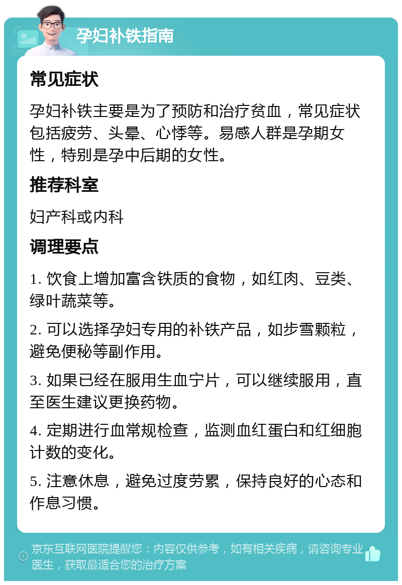 孕妇补铁指南 常见症状 孕妇补铁主要是为了预防和治疗贫血，常见症状包括疲劳、头晕、心悸等。易感人群是孕期女性，特别是孕中后期的女性。 推荐科室 妇产科或内科 调理要点 1. 饮食上增加富含铁质的食物，如红肉、豆类、绿叶蔬菜等。 2. 可以选择孕妇专用的补铁产品，如步雪颗粒，避免便秘等副作用。 3. 如果已经在服用生血宁片，可以继续服用，直至医生建议更换药物。 4. 定期进行血常规检查，监测血红蛋白和红细胞计数的变化。 5. 注意休息，避免过度劳累，保持良好的心态和作息习惯。