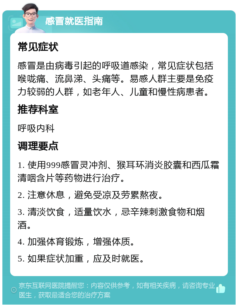 感冒就医指南 常见症状 感冒是由病毒引起的呼吸道感染，常见症状包括喉咙痛、流鼻涕、头痛等。易感人群主要是免疫力较弱的人群，如老年人、儿童和慢性病患者。 推荐科室 呼吸内科 调理要点 1. 使用999感冒灵冲剂、猴耳环消炎胶囊和西瓜霜清咽含片等药物进行治疗。 2. 注意休息，避免受凉及劳累熬夜。 3. 清淡饮食，适量饮水，忌辛辣刺激食物和烟酒。 4. 加强体育锻炼，增强体质。 5. 如果症状加重，应及时就医。