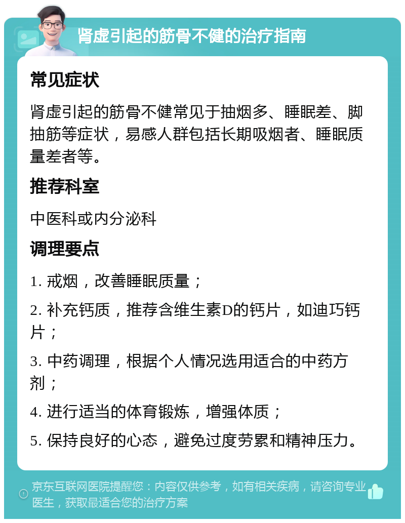 肾虚引起的筋骨不健的治疗指南 常见症状 肾虚引起的筋骨不健常见于抽烟多、睡眠差、脚抽筋等症状，易感人群包括长期吸烟者、睡眠质量差者等。 推荐科室 中医科或内分泌科 调理要点 1. 戒烟，改善睡眠质量； 2. 补充钙质，推荐含维生素D的钙片，如迪巧钙片； 3. 中药调理，根据个人情况选用适合的中药方剂； 4. 进行适当的体育锻炼，增强体质； 5. 保持良好的心态，避免过度劳累和精神压力。