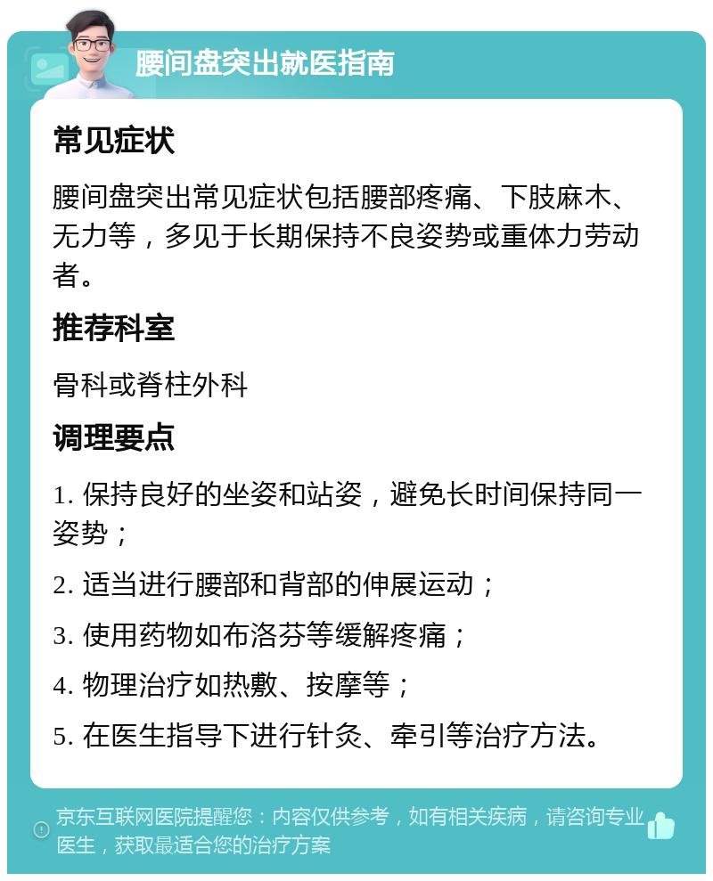 腰间盘突出就医指南 常见症状 腰间盘突出常见症状包括腰部疼痛、下肢麻木、无力等，多见于长期保持不良姿势或重体力劳动者。 推荐科室 骨科或脊柱外科 调理要点 1. 保持良好的坐姿和站姿，避免长时间保持同一姿势； 2. 适当进行腰部和背部的伸展运动； 3. 使用药物如布洛芬等缓解疼痛； 4. 物理治疗如热敷、按摩等； 5. 在医生指导下进行针灸、牵引等治疗方法。