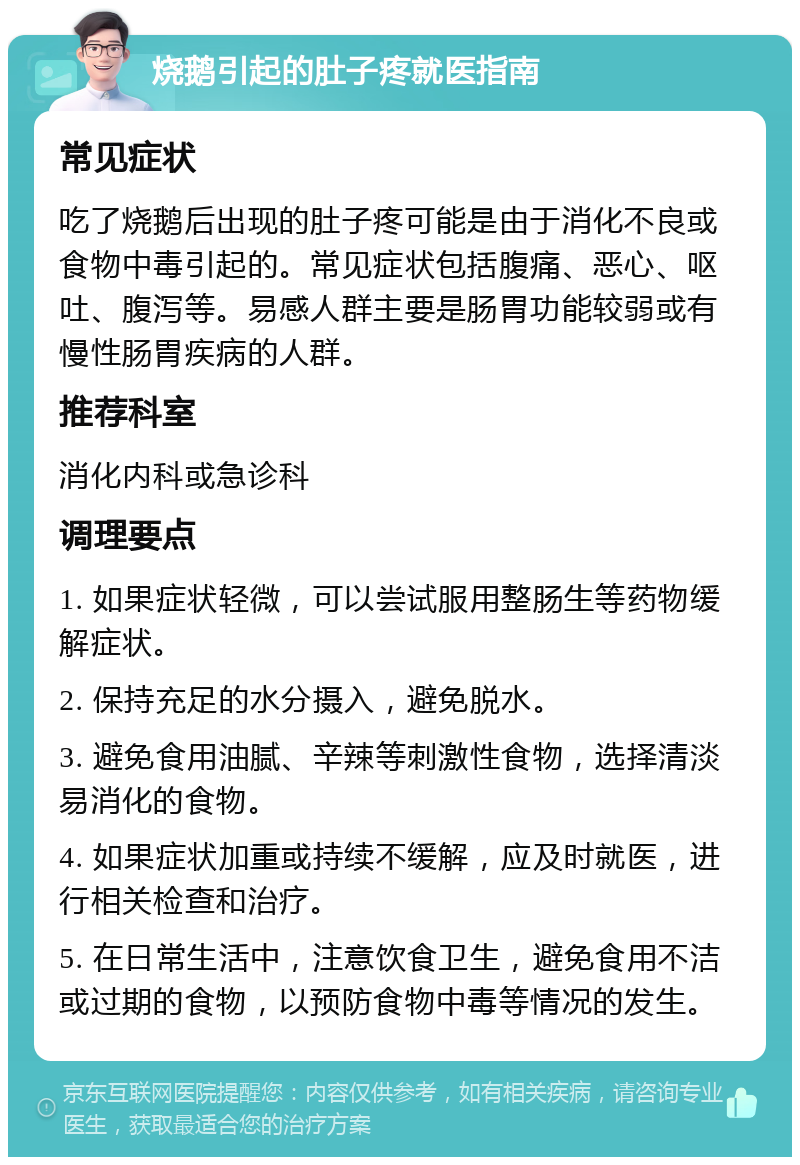 烧鹅引起的肚子疼就医指南 常见症状 吃了烧鹅后出现的肚子疼可能是由于消化不良或食物中毒引起的。常见症状包括腹痛、恶心、呕吐、腹泻等。易感人群主要是肠胃功能较弱或有慢性肠胃疾病的人群。 推荐科室 消化内科或急诊科 调理要点 1. 如果症状轻微，可以尝试服用整肠生等药物缓解症状。 2. 保持充足的水分摄入，避免脱水。 3. 避免食用油腻、辛辣等刺激性食物，选择清淡易消化的食物。 4. 如果症状加重或持续不缓解，应及时就医，进行相关检查和治疗。 5. 在日常生活中，注意饮食卫生，避免食用不洁或过期的食物，以预防食物中毒等情况的发生。