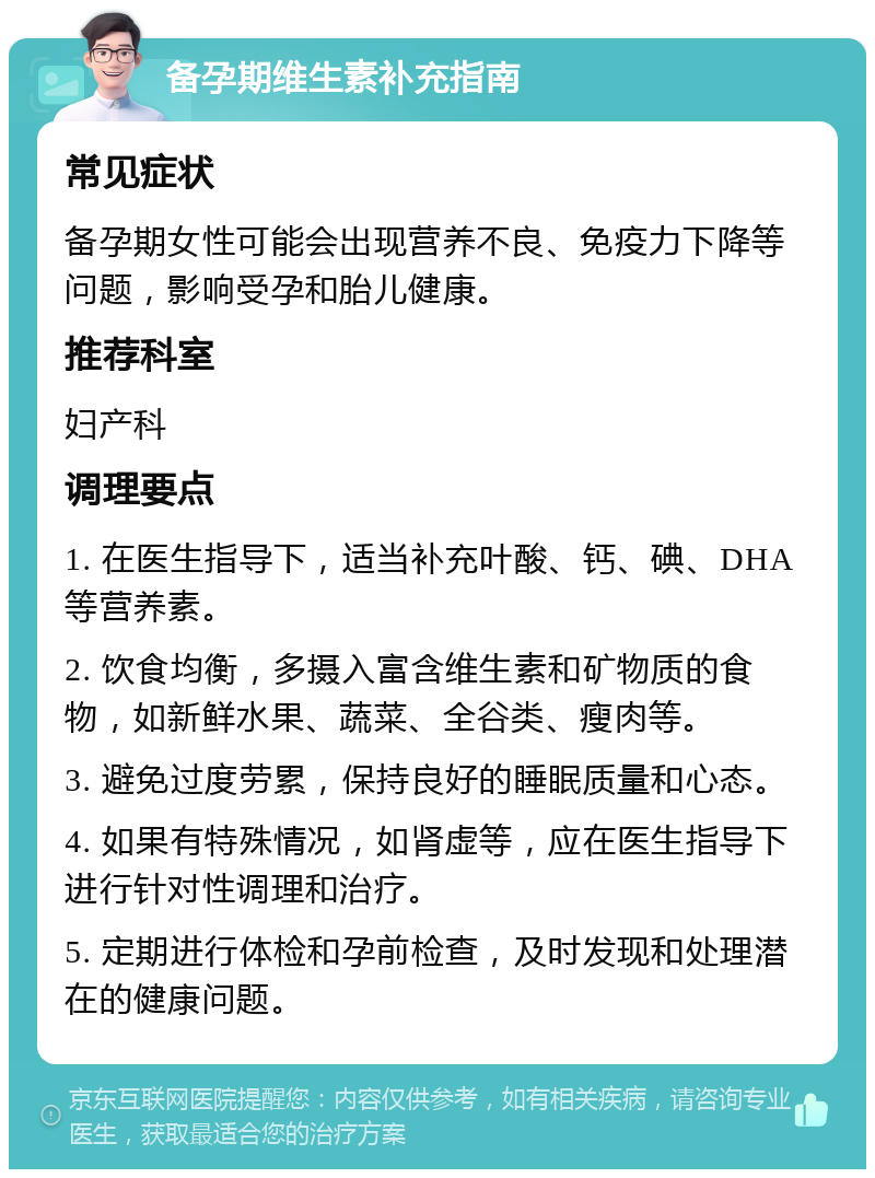 备孕期维生素补充指南 常见症状 备孕期女性可能会出现营养不良、免疫力下降等问题，影响受孕和胎儿健康。 推荐科室 妇产科 调理要点 1. 在医生指导下，适当补充叶酸、钙、碘、DHA等营养素。 2. 饮食均衡，多摄入富含维生素和矿物质的食物，如新鲜水果、蔬菜、全谷类、瘦肉等。 3. 避免过度劳累，保持良好的睡眠质量和心态。 4. 如果有特殊情况，如肾虚等，应在医生指导下进行针对性调理和治疗。 5. 定期进行体检和孕前检查，及时发现和处理潜在的健康问题。