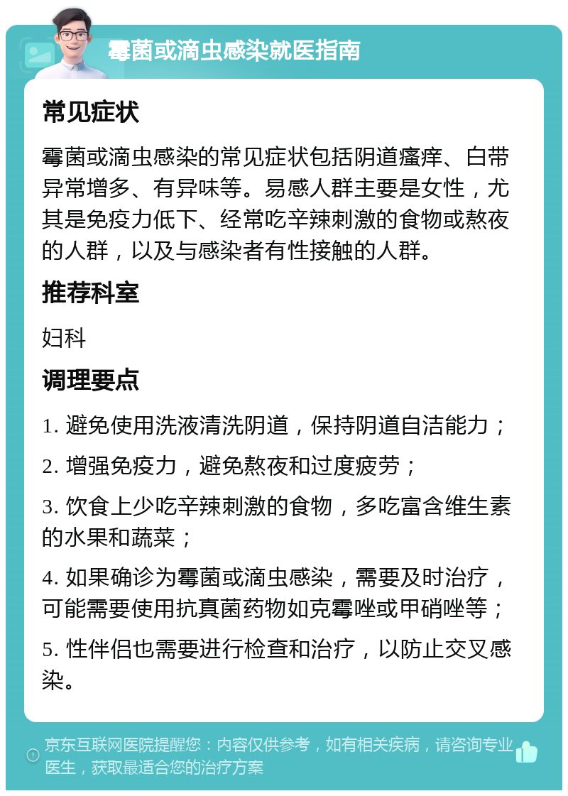 霉菌或滴虫感染就医指南 常见症状 霉菌或滴虫感染的常见症状包括阴道瘙痒、白带异常增多、有异味等。易感人群主要是女性，尤其是免疫力低下、经常吃辛辣刺激的食物或熬夜的人群，以及与感染者有性接触的人群。 推荐科室 妇科 调理要点 1. 避免使用洗液清洗阴道，保持阴道自洁能力； 2. 增强免疫力，避免熬夜和过度疲劳； 3. 饮食上少吃辛辣刺激的食物，多吃富含维生素的水果和蔬菜； 4. 如果确诊为霉菌或滴虫感染，需要及时治疗，可能需要使用抗真菌药物如克霉唑或甲硝唑等； 5. 性伴侣也需要进行检查和治疗，以防止交叉感染。