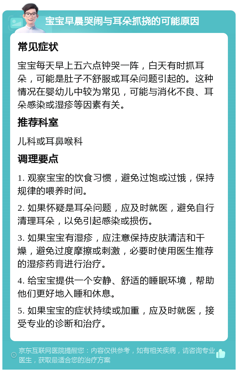 宝宝早晨哭闹与耳朵抓挠的可能原因 常见症状 宝宝每天早上五六点钟哭一阵，白天有时抓耳朵，可能是肚子不舒服或耳朵问题引起的。这种情况在婴幼儿中较为常见，可能与消化不良、耳朵感染或湿疹等因素有关。 推荐科室 儿科或耳鼻喉科 调理要点 1. 观察宝宝的饮食习惯，避免过饱或过饿，保持规律的喂养时间。 2. 如果怀疑是耳朵问题，应及时就医，避免自行清理耳朵，以免引起感染或损伤。 3. 如果宝宝有湿疹，应注意保持皮肤清洁和干燥，避免过度摩擦或刺激，必要时使用医生推荐的湿疹药膏进行治疗。 4. 给宝宝提供一个安静、舒适的睡眠环境，帮助他们更好地入睡和休息。 5. 如果宝宝的症状持续或加重，应及时就医，接受专业的诊断和治疗。