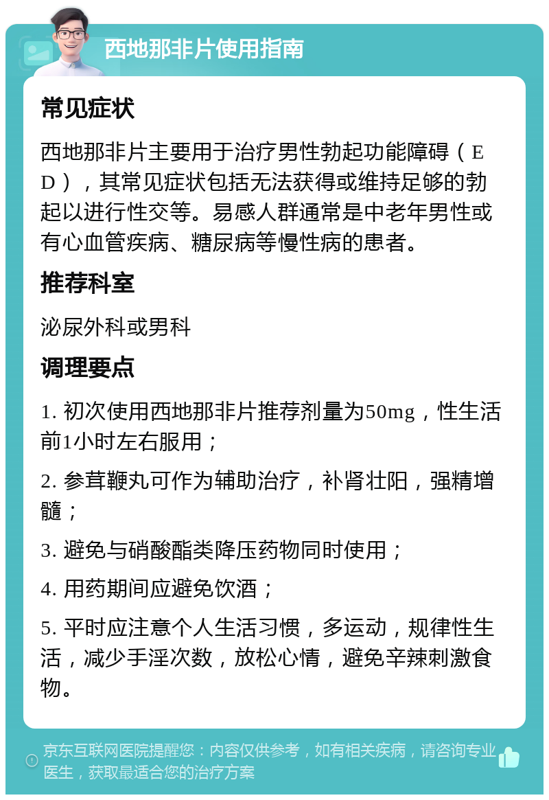 西地那非片使用指南 常见症状 西地那非片主要用于治疗男性勃起功能障碍（ED），其常见症状包括无法获得或维持足够的勃起以进行性交等。易感人群通常是中老年男性或有心血管疾病、糖尿病等慢性病的患者。 推荐科室 泌尿外科或男科 调理要点 1. 初次使用西地那非片推荐剂量为50mg，性生活前1小时左右服用； 2. 参茸鞭丸可作为辅助治疗，补肾壮阳，强精增髓； 3. 避免与硝酸酯类降压药物同时使用； 4. 用药期间应避免饮酒； 5. 平时应注意个人生活习惯，多运动，规律性生活，减少手淫次数，放松心情，避免辛辣刺激食物。