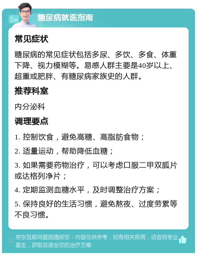 糖尿病就医指南 常见症状 糖尿病的常见症状包括多尿、多饮、多食、体重下降、视力模糊等。易感人群主要是40岁以上、超重或肥胖、有糖尿病家族史的人群。 推荐科室 内分泌科 调理要点 1. 控制饮食，避免高糖、高脂肪食物； 2. 适量运动，帮助降低血糖； 3. 如果需要药物治疗，可以考虑口服二甲双胍片或达格列净片； 4. 定期监测血糖水平，及时调整治疗方案； 5. 保持良好的生活习惯，避免熬夜、过度劳累等不良习惯。