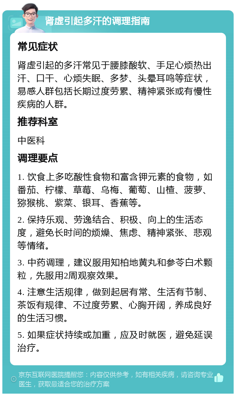 肾虚引起多汗的调理指南 常见症状 肾虚引起的多汗常见于腰膝酸软、手足心烦热出汗、口干、心烦失眠、多梦、头晕耳鸣等症状，易感人群包括长期过度劳累、精神紧张或有慢性疾病的人群。 推荐科室 中医科 调理要点 1. 饮食上多吃酸性食物和富含钾元素的食物，如番茄、柠檬、草莓、乌梅、葡萄、山楂、菠萝、猕猴桃、紫菜、银耳、香蕉等。 2. 保持乐观、劳逸结合、积极、向上的生活态度，避免长时间的烦燥、焦虑、精神紧张、悲观等情绪。 3. 中药调理，建议服用知柏地黄丸和参苓白术颗粒，先服用2周观察效果。 4. 注意生活规律，做到起居有常、生活有节制、茶饭有规律、不过度劳累、心胸开阔，养成良好的生活习惯。 5. 如果症状持续或加重，应及时就医，避免延误治疗。