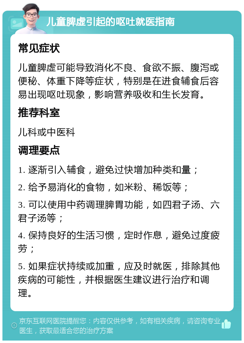 儿童脾虚引起的呕吐就医指南 常见症状 儿童脾虚可能导致消化不良、食欲不振、腹泻或便秘、体重下降等症状，特别是在进食辅食后容易出现呕吐现象，影响营养吸收和生长发育。 推荐科室 儿科或中医科 调理要点 1. 逐渐引入辅食，避免过快增加种类和量； 2. 给予易消化的食物，如米粉、稀饭等； 3. 可以使用中药调理脾胃功能，如四君子汤、六君子汤等； 4. 保持良好的生活习惯，定时作息，避免过度疲劳； 5. 如果症状持续或加重，应及时就医，排除其他疾病的可能性，并根据医生建议进行治疗和调理。