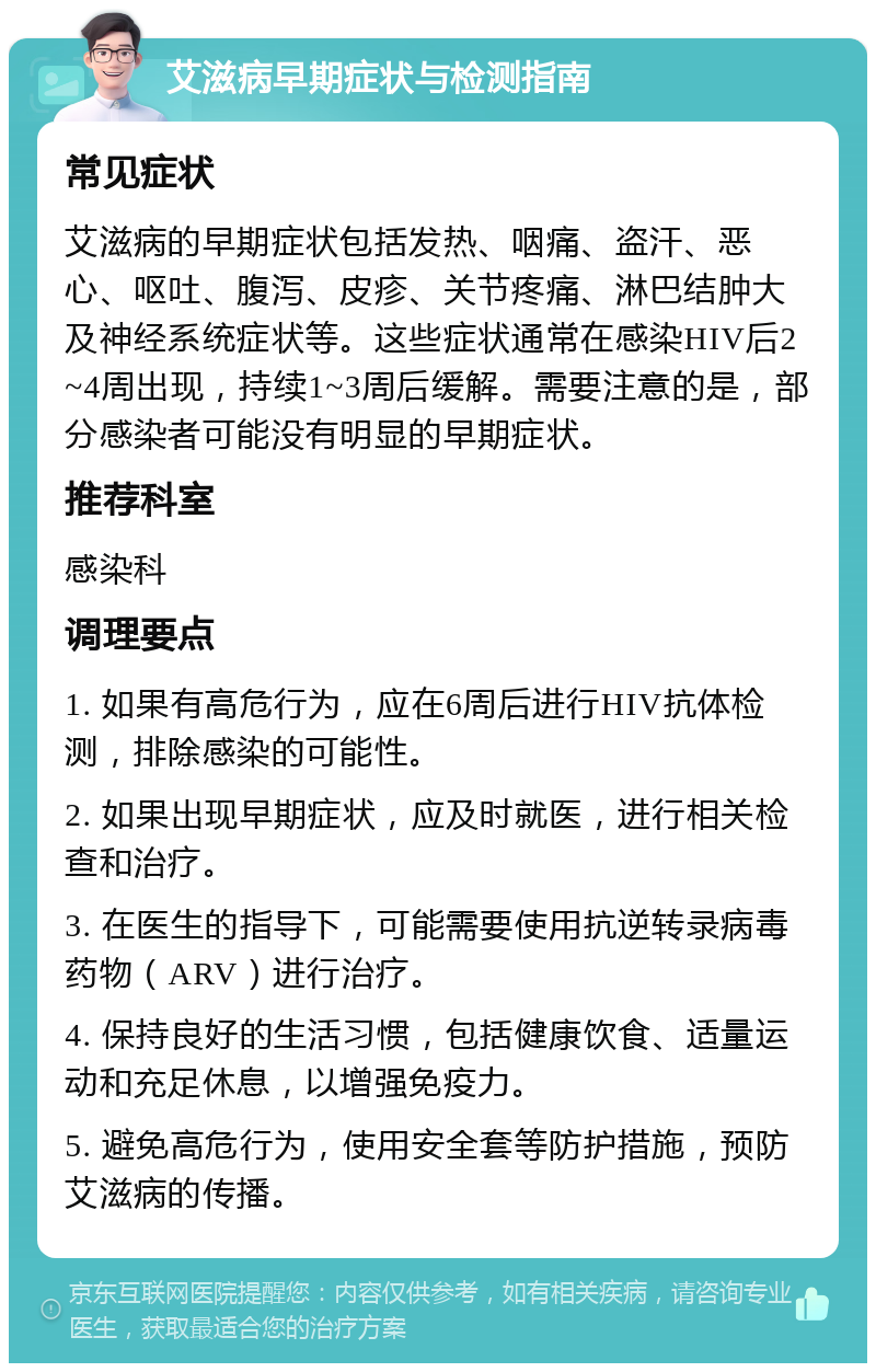 艾滋病早期症状与检测指南 常见症状 艾滋病的早期症状包括发热、咽痛、盗汗、恶心、呕吐、腹泻、皮疹、关节疼痛、淋巴结肿大及神经系统症状等。这些症状通常在感染HIV后2~4周出现，持续1~3周后缓解。需要注意的是，部分感染者可能没有明显的早期症状。 推荐科室 感染科 调理要点 1. 如果有高危行为，应在6周后进行HIV抗体检测，排除感染的可能性。 2. 如果出现早期症状，应及时就医，进行相关检查和治疗。 3. 在医生的指导下，可能需要使用抗逆转录病毒药物（ARV）进行治疗。 4. 保持良好的生活习惯，包括健康饮食、适量运动和充足休息，以增强免疫力。 5. 避免高危行为，使用安全套等防护措施，预防艾滋病的传播。