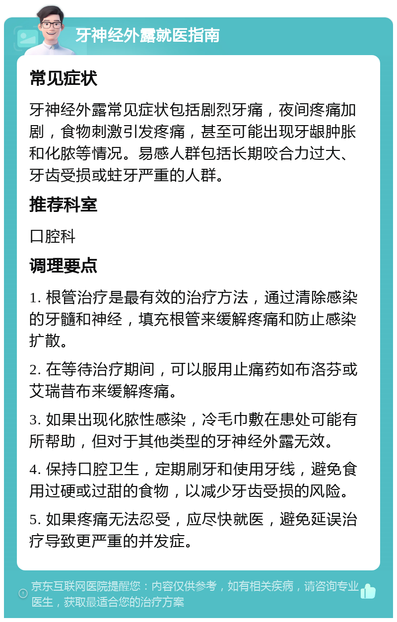 牙神经外露就医指南 常见症状 牙神经外露常见症状包括剧烈牙痛，夜间疼痛加剧，食物刺激引发疼痛，甚至可能出现牙龈肿胀和化脓等情况。易感人群包括长期咬合力过大、牙齿受损或蛀牙严重的人群。 推荐科室 口腔科 调理要点 1. 根管治疗是最有效的治疗方法，通过清除感染的牙髓和神经，填充根管来缓解疼痛和防止感染扩散。 2. 在等待治疗期间，可以服用止痛药如布洛芬或艾瑞昔布来缓解疼痛。 3. 如果出现化脓性感染，冷毛巾敷在患处可能有所帮助，但对于其他类型的牙神经外露无效。 4. 保持口腔卫生，定期刷牙和使用牙线，避免食用过硬或过甜的食物，以减少牙齿受损的风险。 5. 如果疼痛无法忍受，应尽快就医，避免延误治疗导致更严重的并发症。