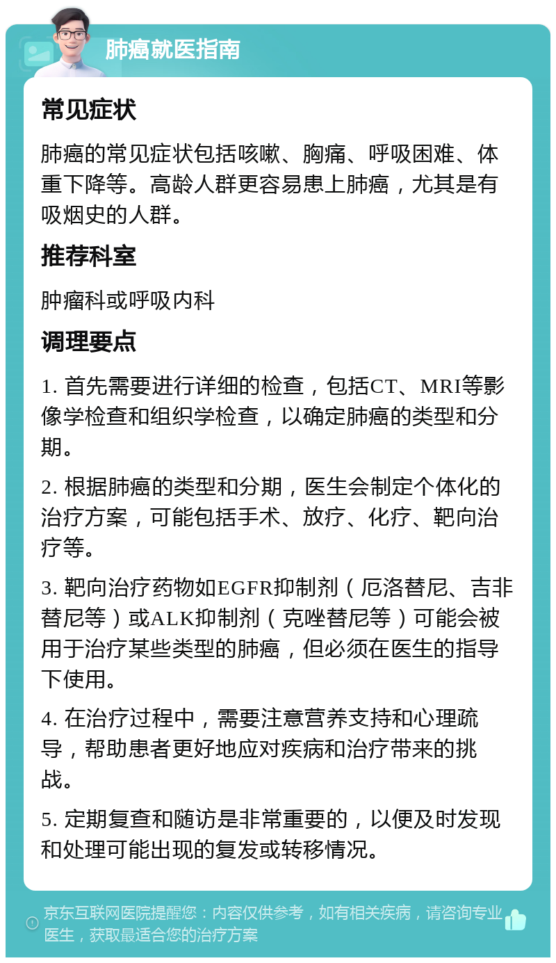 肺癌就医指南 常见症状 肺癌的常见症状包括咳嗽、胸痛、呼吸困难、体重下降等。高龄人群更容易患上肺癌，尤其是有吸烟史的人群。 推荐科室 肿瘤科或呼吸内科 调理要点 1. 首先需要进行详细的检查，包括CT、MRI等影像学检查和组织学检查，以确定肺癌的类型和分期。 2. 根据肺癌的类型和分期，医生会制定个体化的治疗方案，可能包括手术、放疗、化疗、靶向治疗等。 3. 靶向治疗药物如EGFR抑制剂（厄洛替尼、吉非替尼等）或ALK抑制剂（克唑替尼等）可能会被用于治疗某些类型的肺癌，但必须在医生的指导下使用。 4. 在治疗过程中，需要注意营养支持和心理疏导，帮助患者更好地应对疾病和治疗带来的挑战。 5. 定期复查和随访是非常重要的，以便及时发现和处理可能出现的复发或转移情况。