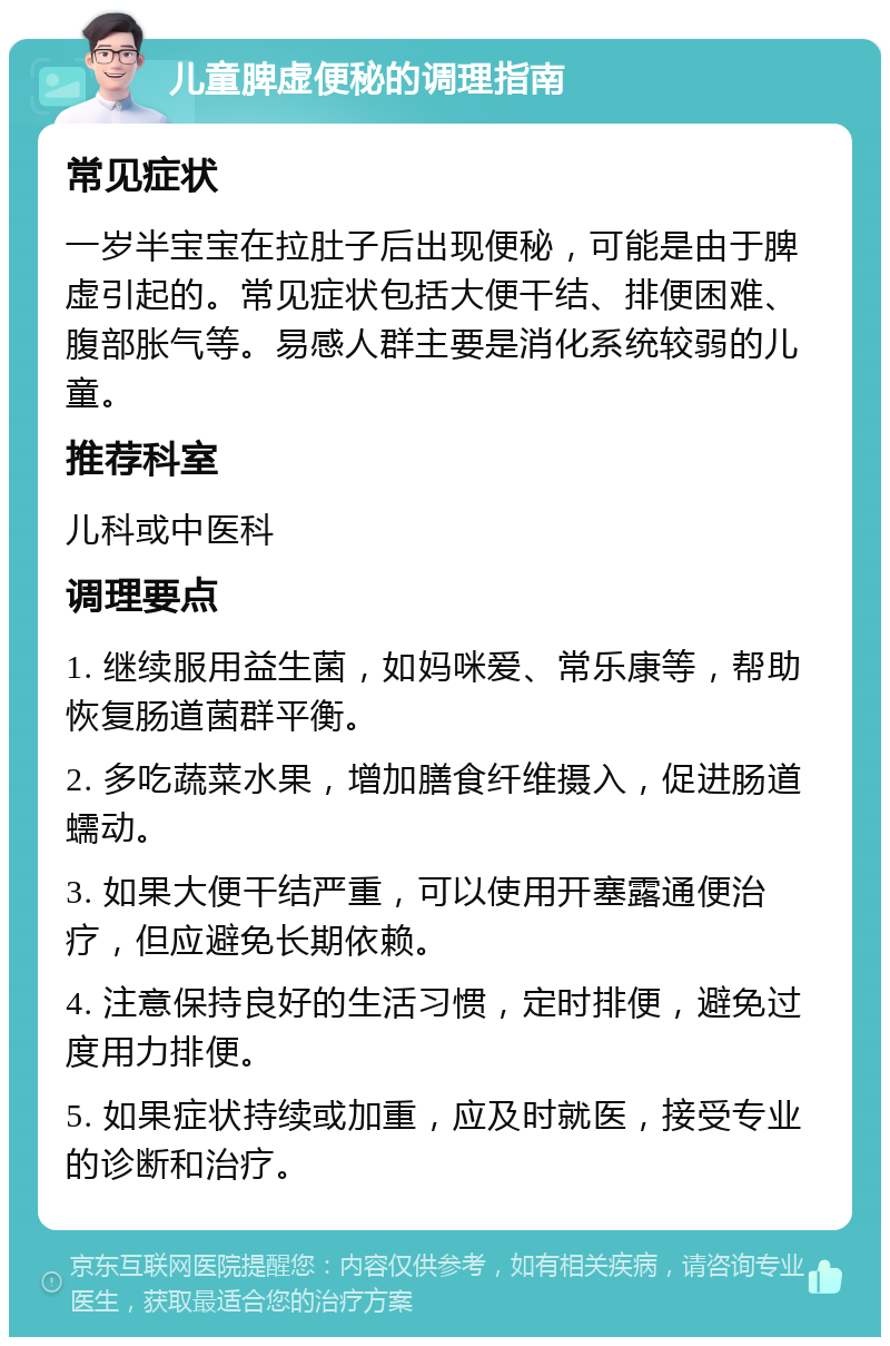 儿童脾虚便秘的调理指南 常见症状 一岁半宝宝在拉肚子后出现便秘，可能是由于脾虚引起的。常见症状包括大便干结、排便困难、腹部胀气等。易感人群主要是消化系统较弱的儿童。 推荐科室 儿科或中医科 调理要点 1. 继续服用益生菌，如妈咪爱、常乐康等，帮助恢复肠道菌群平衡。 2. 多吃蔬菜水果，增加膳食纤维摄入，促进肠道蠕动。 3. 如果大便干结严重，可以使用开塞露通便治疗，但应避免长期依赖。 4. 注意保持良好的生活习惯，定时排便，避免过度用力排便。 5. 如果症状持续或加重，应及时就医，接受专业的诊断和治疗。