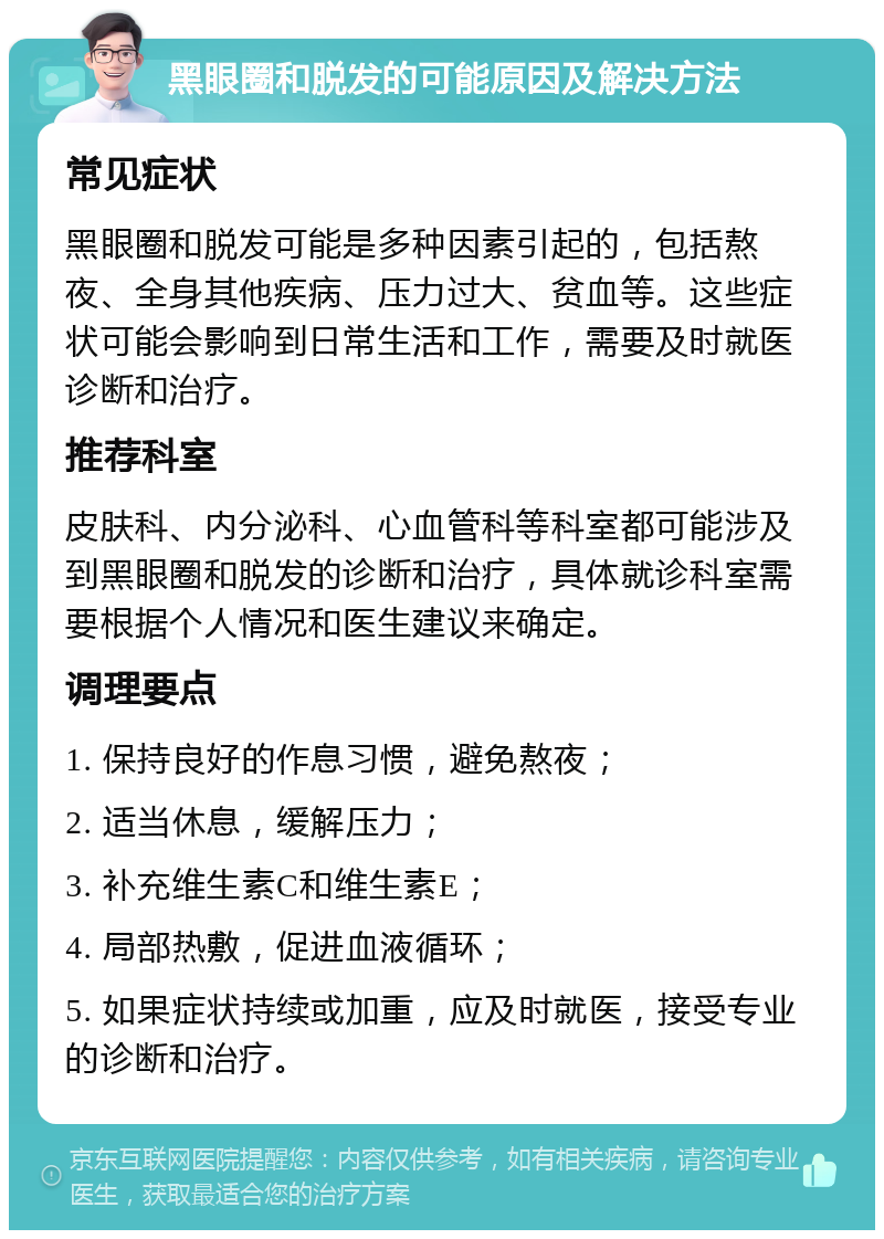 黑眼圈和脱发的可能原因及解决方法 常见症状 黑眼圈和脱发可能是多种因素引起的，包括熬夜、全身其他疾病、压力过大、贫血等。这些症状可能会影响到日常生活和工作，需要及时就医诊断和治疗。 推荐科室 皮肤科、内分泌科、心血管科等科室都可能涉及到黑眼圈和脱发的诊断和治疗，具体就诊科室需要根据个人情况和医生建议来确定。 调理要点 1. 保持良好的作息习惯，避免熬夜； 2. 适当休息，缓解压力； 3. 补充维生素C和维生素E； 4. 局部热敷，促进血液循环； 5. 如果症状持续或加重，应及时就医，接受专业的诊断和治疗。