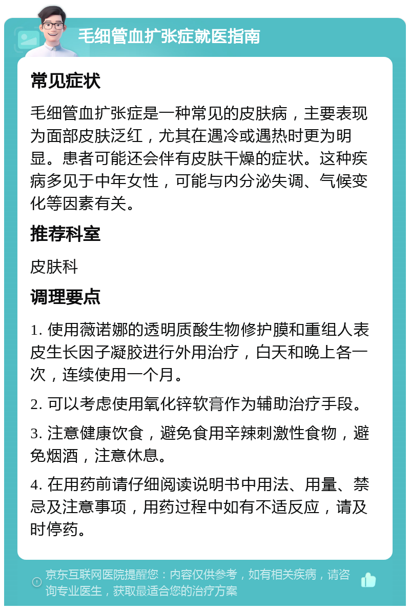 毛细管血扩张症就医指南 常见症状 毛细管血扩张症是一种常见的皮肤病，主要表现为面部皮肤泛红，尤其在遇冷或遇热时更为明显。患者可能还会伴有皮肤干燥的症状。这种疾病多见于中年女性，可能与内分泌失调、气候变化等因素有关。 推荐科室 皮肤科 调理要点 1. 使用薇诺娜的透明质酸生物修护膜和重组人表皮生长因子凝胶进行外用治疗，白天和晚上各一次，连续使用一个月。 2. 可以考虑使用氧化锌软膏作为辅助治疗手段。 3. 注意健康饮食，避免食用辛辣刺激性食物，避免烟酒，注意休息。 4. 在用药前请仔细阅读说明书中用法、用量、禁忌及注意事项，用药过程中如有不适反应，请及时停药。